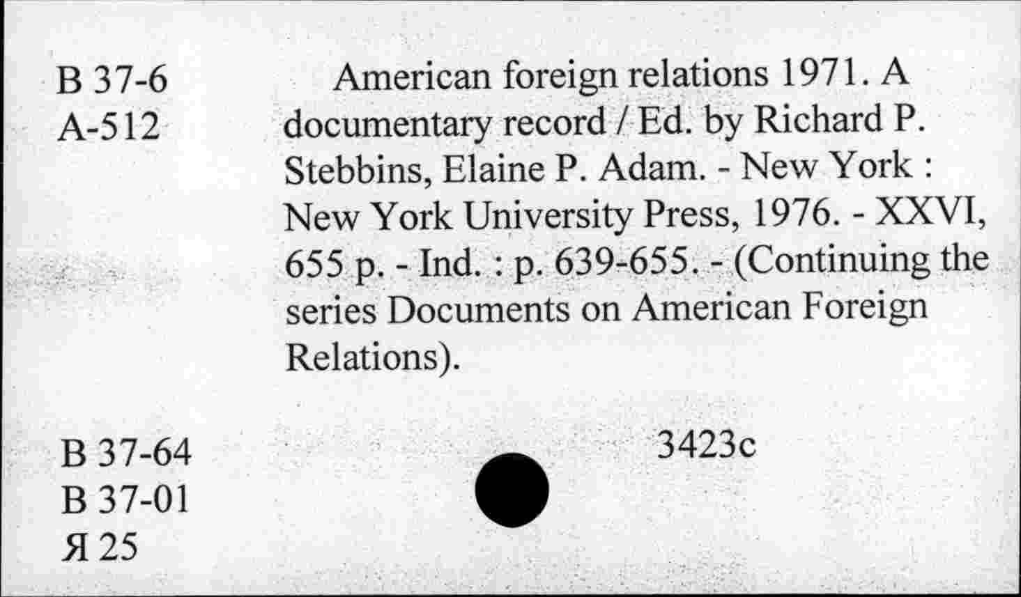 ﻿B 37-6
A-512
American foreign relations 1971. A documentary record / Ed. by Richard P. Stebbins, Elaine P. Adam. - New York : New York University Press, 1976. - XXVI, 655 p. - Ind. : p. 639-655. - (Continuing the series Documents on American Foreign Relations).
B 37-64
B 37-01 5125
3423c